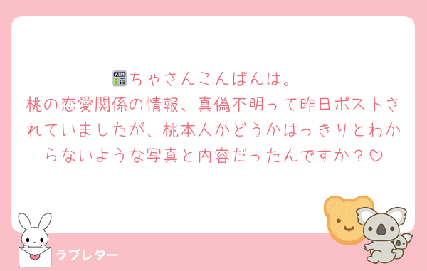🏧ちゃさんこんばんは。
桃の恋愛関係の情報、真偽不明って昨日ポストされていましたが、桃本人かどうかはっきりとわからないような写真と内容だったんですか？