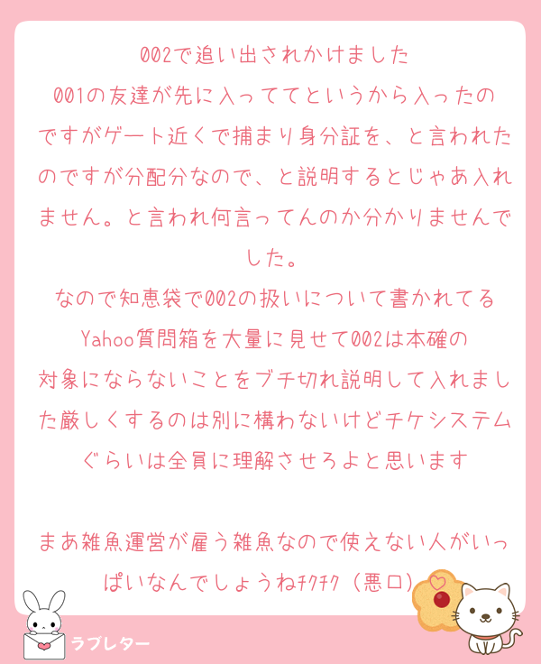 002で追い出されかけました
001の友達が先に入っててというから入ったのですがゲート近くで捕まり身分証を、と言われたのですが分配分なので、と説明するとじゃあ入れません。と言われ何言ってんのか分かりませんでした。
なので知恵袋で002の扱いについて書かれてるYahoo質問箱を大量に見せて002は本確の対象にならないことをブチ切れ説明して入れました厳しくするのは別に構わないけどチケシステムぐらいは全員に理解させろよと思います

まあ雑魚運営が雇う雑魚なので使えない人がいっぱいなんでしょうねﾁｸﾁｸ（悪口）