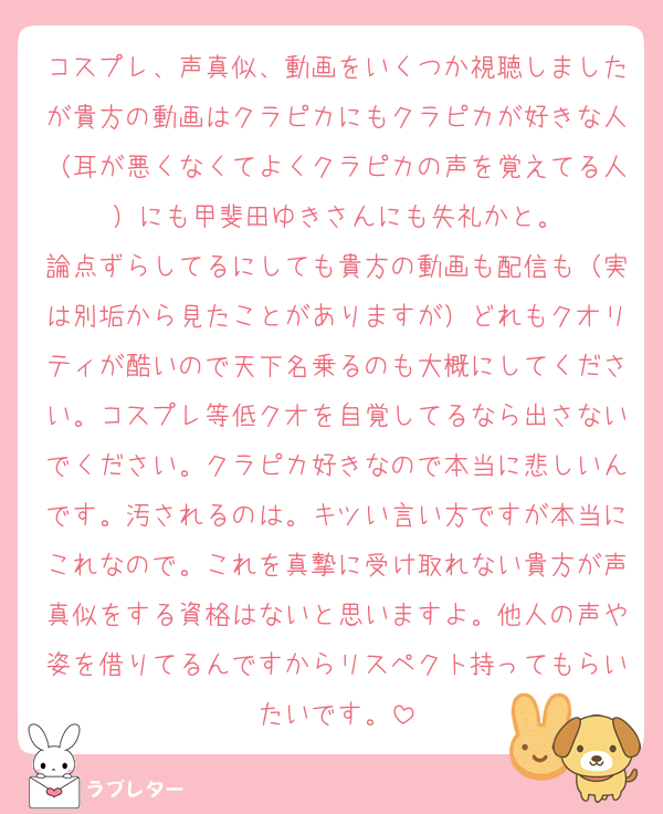 コスプレ、声真似、動画をいくつか視聴しましたが貴方の動画はクラピカにもクラピカが好きな人（耳が悪くなくてよくクラピカの声を覚えてる人）にも甲斐田ゆきさんにも失礼かと。
論点ずらしてるにしても貴方の動画も配信も（実は別垢から見たことがありますが）どれもクオリティが酷いので天下名乗るのも大概にしてください。コスプレ等低クオを自覚してるなら出さないでください。クラピカ好きなので本当に悲しいんです。汚されるのは。キツい言い方ですが本当にこれなので。これを真摯に受け取れない貴方が声真似をする資格はないと思いますよ。他人の声や姿を借りてるんですからリスペクト持ってもらいたいです。