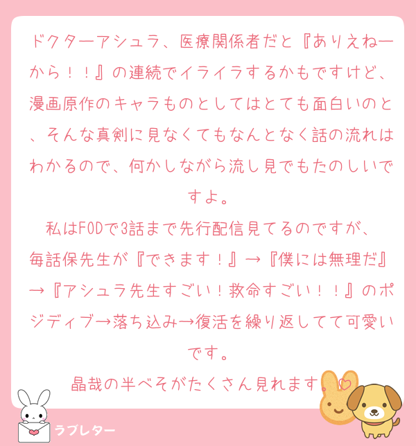ドクターアシュラ、医療関係者だと『ありえねーから！！』の連続でイライラするかもですけど、漫画原作のキャラものとしてはとても面白いのと、そんな真剣に見なくてもなんとなく話の流れはわかるので、何かしながら流し見でもたのしいですよ。
私はFODで3話まで先行配信見てるのですが、毎話保先生が『できます！』→『僕には無理だ』→『アシュラ先生すごい！救命すごい！！』のポジディブ→落ち込み→復活を繰り返してて可愛いです。
晶哉の半べそがたくさん見れます。