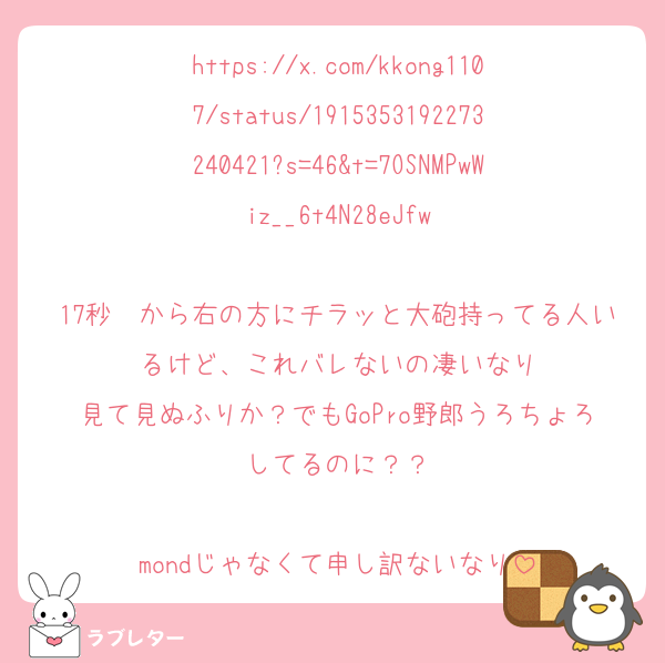 https://x.com/kkong1107/status/1915353192273240421?s=46&t=7OSNMPwWiz__6t4N28eJfw

17秒〜から右の方にチラッと大砲持ってる人いるけど、これバレないの凄いなり
見て見ぬふりか？でもGoPro野郎うろちょろしてるのに？？

mondじゃなくて申し訳ないなり