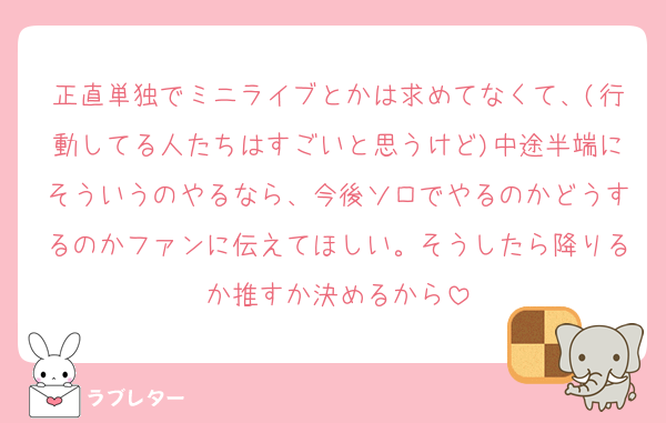 正直単独でミニライブとかは求めてなくて、(行動してる人たちはすごいと思うけど)中途半端にそういうのやるなら、今後ソロでやるのかどうするのかファンに伝えてほしい。そうしたら降りるか推すか決めるから