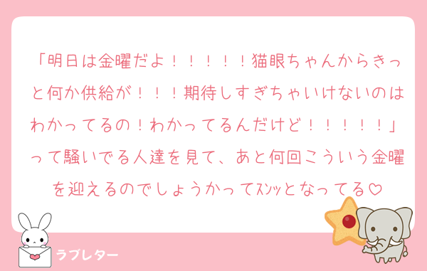 「明日は金曜だよ！！！！！猫眼ちゃんからきっと何か供給が！！！期待しすぎちゃいけないのはわかってるの！わかってるんだけど！！！！！」って騒いでる人達を見て、あと何回こういう金曜を迎えるのでしょうかってｽﾝｯとなってる