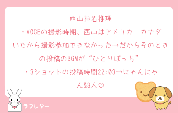 西山担名推理
・VOCEの撮影時期、西山はアメリカ〜カナダいたから撮影参加できなかった→だからそのときの投稿のBGMが“ひとりぼっち”
・3ショットの投稿時間22:03→にゃんにゃん&3人