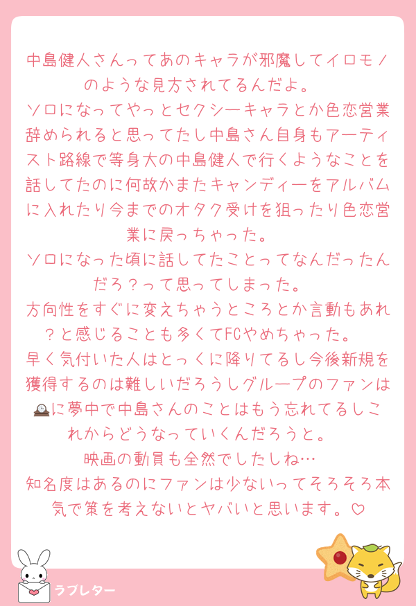 中島健人さんってあのキャラが邪魔してイロモノのような見方されてるんだよ。
ソロになってやっとセクシーキャラとか色恋営業辞められると思ってたし中島さん自身もアーティスト路線で等身大の中島健人で行くようなことを話してたのに何故かまたキャンディーをアルバムに入れたり今までのオタク受けを狙ったり色恋営業に戻っちゃった。
ソロになった頃に話してたことってなんだったんだろ？って思ってしまった。
方向性をすぐに変えちゃうところとか言動もあれ？と感じることも多くてFCやめちゃった。
早く気付いた人はとっくに降りてるし今後新規を獲得するのは難しいだろうしグループのファンは🕰️に夢中で中島さんのことはもう忘れてるしこれからどうなっていくんだろうと。
映画の動員も全然でしたしね…
知名度はあるのにファンは少ないってそろそろ本気で策を考えないとヤバいと思います。