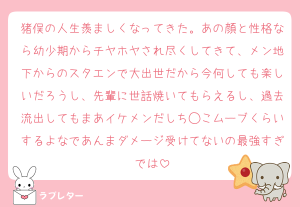 猪俣の人生羨ましくなってきた。あの顔と性格なら幼少期からチヤホヤされ尽くしてきて、メン地下からのスタエンで大出世だから今何しても楽しいだろうし、先輩に世話焼いてもらえるし、過去流出してもまあイケメンだしち◯こムーブくらいするよなであんまダメージ受けてないの最強すぎでは