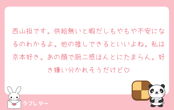 西山担です。供給無いと暇だしもやもや不安になるのわかるよ。他の推しできるといいよね。私は京本好き。あの顔で厨二感ほんとにたまらん。好き嫌い分かれそうだけど