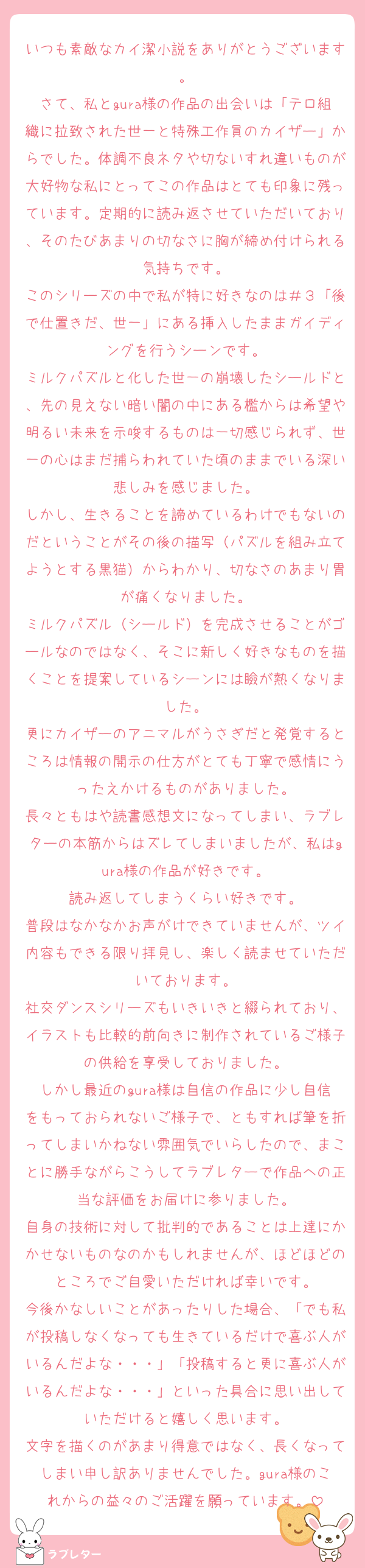 いつも素敵なカイ潔小説をありがとうございます。
さて、私とgura様の作品の出会いは「テロ組織に拉致された世一と特殊工作員のカイザー」からでした。体調不良ネタや切ないすれ違いものが大好物な私にとってこの作品はとても印象に残っています。定期的に読み返させていただいており、そのたびあまりの切なさに胸が締め付けられる気持ちです。
このシリーズの中で私が特に好きなのは＃３「後で仕置きだ、世一」にある挿入したままガイディングを行うシーンです。
ミルクパズルと化した世一の崩壊したシールドと、先の見えない暗い闇の中にある檻からは希望や明るい未来を示唆するものは一切感じられず、世一の心はまだ捕らわれていた頃のままでいる深い悲しみを感じました。
しかし、生きることを諦めているわけでもないのだということがその後の描写（パズルを組み立てようとする黒猫）からわかり、切なさのあまり胃が痛くなりました。
ミルクパズル（シールド）を完成させることがゴールなのではなく、そこに新しく好きなものを描くことを提案しているシーンには瞼が熱くなりました。
更にカイザーのアニマルがうさぎだと発覚するところは情報の開示の仕方がとても丁寧で感情にうったえかけるものがありました。
長々ともはや読書感想文になってしまい、ラブレターの本筋からはズレてしまいましたが、私はgura様の作品が好きです。
読み返してしまうくらい好きです。
普段はなかなかお声がけできていませんが、ツイ内容もできる限り拝見し、楽しく読ませていただいております。
社交ダンスシリーズもいきいきと綴られており、イラストも比較的前向きに制作されているご様子の供給を享受しておりました。
しかし最近のgura様は自信の作品に少し自信をもっておられないご様子で、ともすれば筆を折ってしまいかねない雰囲気でいらしたので、まことに勝手ながらこうしてラブレターで作品への正当な評価をお届けに参りました。
自身の技術に対して批判的であることは上達にかかせないものなのかもしれませんが、ほどほどのところでご自愛いただければ幸いです。
今後かなしいことがあったりした場合、「でも私が投稿しなくなっても生きているだけで喜ぶ人がいるんだよな・・・」「投稿すると更に喜ぶ人がいるんだよな・・・」といった具合に思い出していただけると嬉しく思います。
文字を描くのがあまり得意ではなく、長くなってしまい申し訳ありませんでした。gura様のこれからの益々のご活躍を願っています。