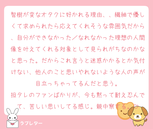 智樹が変なオタクに好かれる理由、、繊細で優しくて求められたら応えてくれそうな雰囲気だから、自分ができなかった／なれなかった理想の人間像を叶えてくれる対象として見られがちなのかなと思った。だからこれ言うと迷惑かかるとか気付けない、他人のこと思いやれないような人の声が目立っちゃってるんだと思う。
担タレのファンばかりが、今も黙って耐え忍んでて、苦しい思いしてる感じ。親中察する。