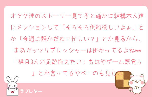 オタク達のストーリー見てると確かに結構本人達にメンションして「そろそろ供給欲しいよぉ」とか「今週は静かだね？忙しい？」とか見るから、まあガッツリプレッシャーは掛かってるよねww「猫目3人の足跡揃えたい！もはやゲーム感覚ぅ」とか言ってるやべーのも見た