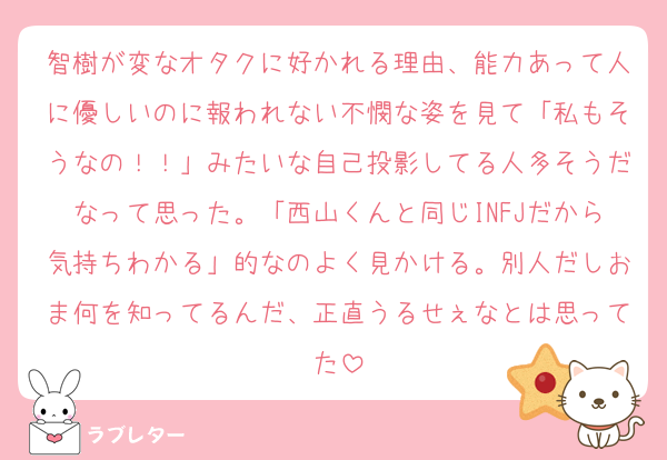 智樹が変なオタクに好かれる理由、能力あって人に優しいのに報われない不憫な姿を見て「私もそうなの！！」みたいな自己投影してる人多そうだなって思った。「西山くんと同じINFJだから気持ちわかる」的なのよく見かける。別人だしおま何を知ってるんだ、正直うるせぇなとは思ってた