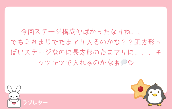今回ステージ構成やばかったなりね、、
でもこれまじでたまアリ入るのかな？？正方形っぽいステージなのに長方形のたまアリに、、、キッツキツで入れるのかなぁ💭