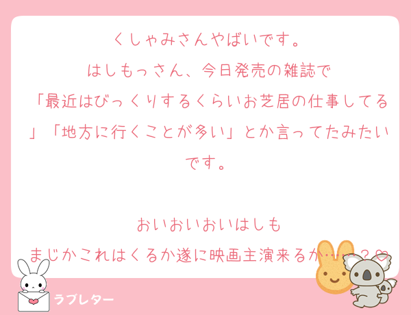 くしゃみさんやばいです。
はしもっさん、今日発売の雑誌で
「最近はびっくりするくらいお芝居の仕事してる」「地方に行くことが多い」とか言ってたみたいです。

おいおいおいはしも
まじかこれはくるか遂に映画主演来るか……？