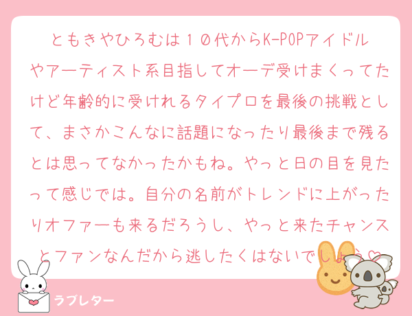 ともきやひろむは１０代からK-POPアイドルやアーティスト系目指してオーデ受けまくってたけど年齢的に受けれるタイプロを最後の挑戦として、まさかこんなに話題になったり最後まで残るとは思ってなかったかもね。やっと日の目を見たって感じでは。自分の名前がトレンドに上がったりオファーも来るだろうし、やっと来たチャンスとファンなんだから逃したくはないでしょう