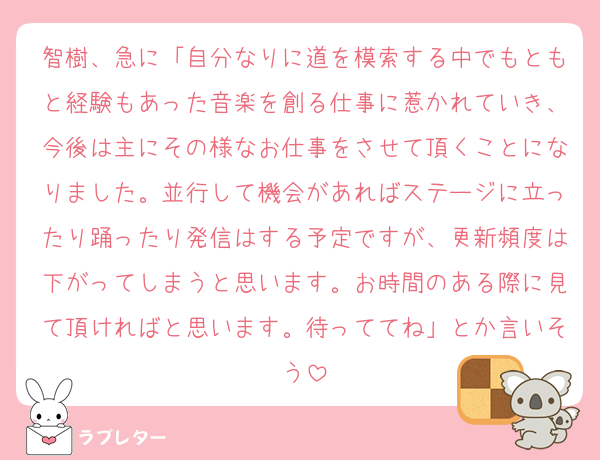智樹、急に「自分なりに道を模索する中でもともと経験もあった音楽を創る仕事に惹かれていき、今後は主にその様なお仕事をさせて頂くことになりました。並行して機会があればステージに立ったり踊ったり発信はする予定ですが、更新頻度は下がってしまうと思います。お時間のある際に見て頂ければと思います。待っててね」とか言いそう