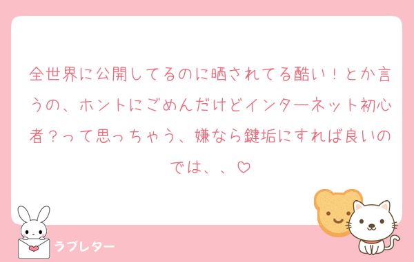 全世界に公開してるのに晒されてる酷い！とか言うの、ホントにごめんだけどインターネット初心者？って思っちゃう、嫌なら鍵垢にすれば良いのでは、、