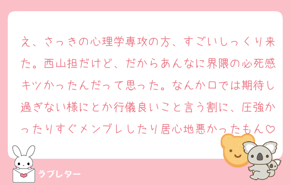 え、さっきの心理学専攻の方、すごいしっくり来た。西山担だけど、だからあんなに界隈の必死感キツかったんだって思った。なんか口では期待し過ぎない様にとか行儀良いこと言う割に、圧強かったりすぐメンブレしたり居心地悪かったもん