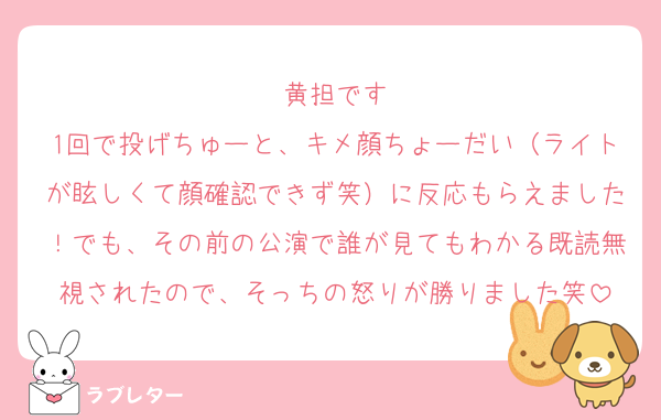 黄担です
1回で投げちゅーと、キメ顔ちょーだい（ライトが眩しくて顔確認できず笑）に反応もらえました！でも、その前の公演で誰が見てもわかる既読無視されたので、そっちの怒りが勝りました笑