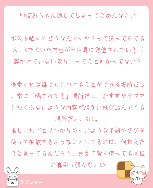 ゆぽみちゃん通してしまってごめんなさい

ポスト晒すのどうなんですか？って送ってきてる人、Xで呟いた内容が全世界に発信されている（鍵かけていない限り）ってことわかってない？

検索すれば誰でも見つけることができる場所だし、常に「晒されてる」場所だし、おすすめタブで見たくもないような内容が勝手に飛び込んでくる場所だよ、Xは。
推しにわざと見つかりやすいような単語やタグを使って拡散するようなことしてるのに、何甘えたこと言ってるんだろう、弁えて賢く使ってる同担の脚引っ張んなよ