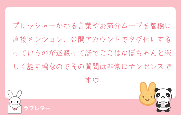 プレッシャーかかる言葉やお節介ムーブを智樹に直接メンション、公開アカウントでタグ付けするっていうのが迷惑って話でここはゆぽちゃんと楽しく話す場なのでその質問は非常にナンセンスです