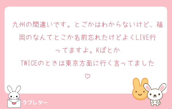 九州の間違いです。とごかはわからないけど、福岡のなんてとこか名前忘れたけどよくLIVE行ってますよ。Kぽとか
TWICEのときは東京方面に行く言ってました
