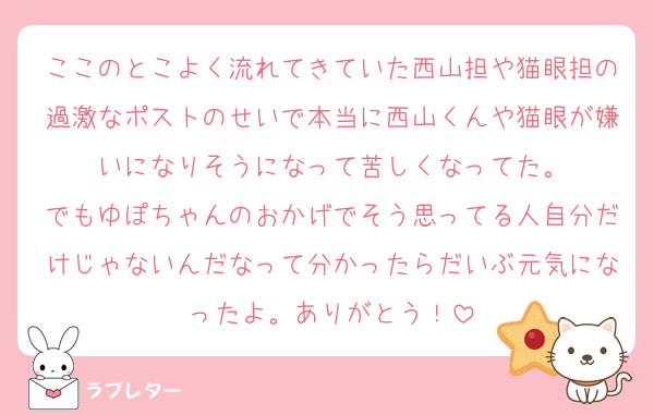 ここのとこよく流れてきていた西山担や猫眼担の過激なポストのせいで本当に西山くんや猫眼が嫌いになりそうになって苦しくなってた。
でもゆぽちゃんのおかげでそう思ってる人自分だけじゃないんだなって分かったらだいぶ元気になったよ。ありがとう！