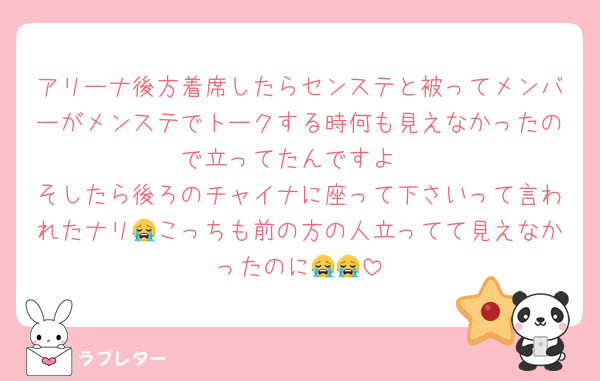 アリーナ後方着席したらセンステと被ってメンバーがメンステでトークする時何も見えなかったので立ってたんですよ
そしたら後ろのチャイナに座って下さいって言われたナリ😭こっちも前の方の人立ってて見えなかったのに😭😭