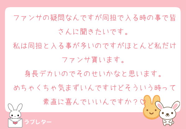 ファンサの疑問なんですが同担で入る時の事で皆さんに聞きたいです。
私は同担と入る事が多いのですがほとんど私だけファンサ貰います。
身長デカいのでそのせいかなと思います。
めちゃくちゃ気まずいんですけどそういう時って素直に喜んでいいんですか？