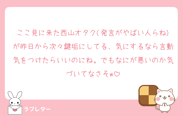 ここ見に来た西山オタク(発言がやばい人らね)が昨日から次々鍵垢にしてる、気にするなら言動気をつけたらいいのにね。でもなにが悪いのか気づいてなさそw