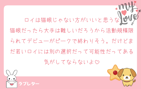 ロイは猫眼じゃない方がいいと思うな
猫眼だったら大手は難しいだろうから活動規模限られてデビューがピークで終わりそう。だけどまだ若いロイには別の選択だって可能性だってある気がしてならないよ