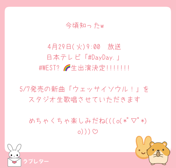 今頃知ったw

4月29日(火)9:00〜放送
日本テレビ「#DayDay.」
#WESTꓸ🌈生出演決定!!!!!!!

5/7発売の新曲「ウェッサイソウル！」を
スタジオ生歌唱させていただきます

めちゃくちゃ楽しみだね(((o(*ﾟ▽ﾟ*)o)))