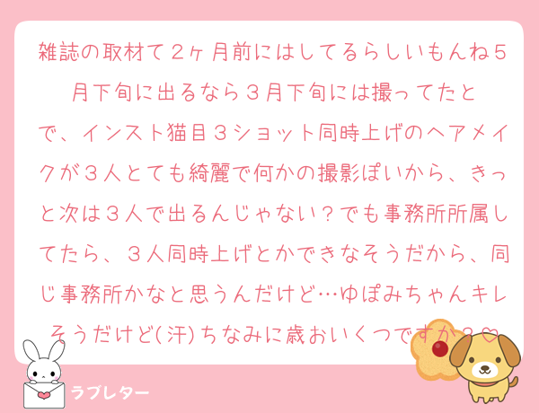 雑誌の取材て２ヶ月前にはしてるらしいもんね５月下旬に出るなら３月下旬には撮ってたと
で、インスト猫目３ショット同時上げのヘアメイクが３人とても綺麗で何かの撮影ぽいから、きっと次は３人で出るんじゃない？でも事務所所属してたら、３人同時上げとかできなそうだから、同じ事務所かなと思うんだけど…ゆぽみちゃんキレそうだけど(汗)ちなみに歳おいくつですか？