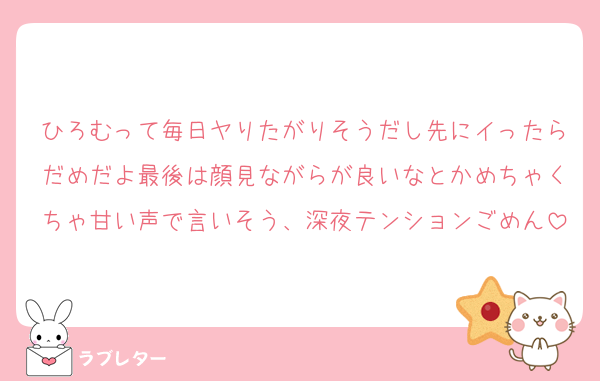 ひろむって毎日ヤりたがりそうだし先にイったらだめだよ最後は顔見ながらが良いなとかめちゃくちゃ甘い声で言いそう、深夜テンションごめん
