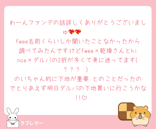 わーんファンデの話詳しくありがとうございましゅ🥺💖💖
fwee名前くらいしか聞いたことなかったから調べてみたんですけどfwee×乾燥さんとhince×ダルバの2択が多くて更に迷ってます( ᐪ꒳ᐪ )‬
のいちゃん的に下地が重要‼️とのことだったのでとりあえず明日ダルバの下地買いに行こうかな〜!!