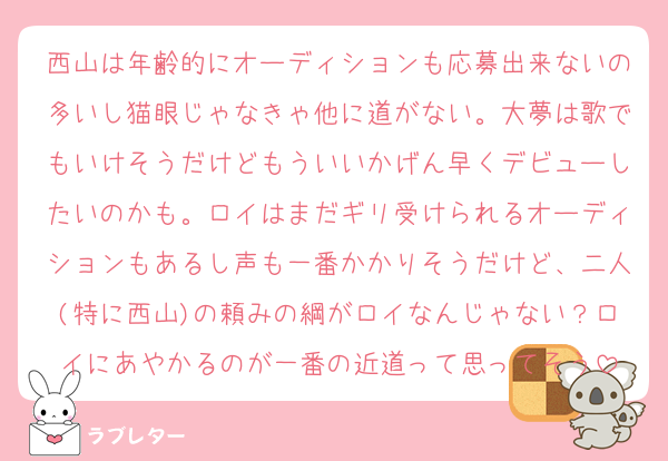 西山は年齢的にオーディションも応募出来ないの多いし猫眼じゃなきゃ他に道がない。大夢は歌でもいけそうだけどもういいかげん早くデビューしたいのかも。ロイはまだギリ受けられるオーディションもあるし声も一番かかりそうだけど、二人(特に西山)の頼みの綱がロイなんじゃない？ロイにあやかるのが一番の近道って思ってそう