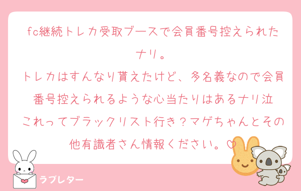 fc継続トレカ受取ブースで会員番号控えられたナリ。
トレカはすんなり貰えたけど、多名義なので会員番号控えられるような心当たりはあるナリ泣
これってブラックリスト行き？マゲちゃんとその他有識者さん情報ください。
