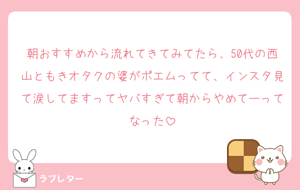 朝おすすめから流れてきてみてたら、50代の西山ともきオタクの婆がポエムってて、インスタ見て涙してますってヤバすぎて朝からやめてーってなった
