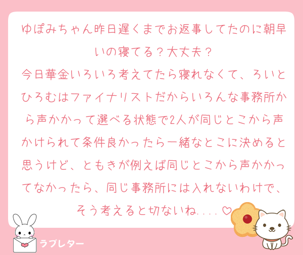 ゆぽみちゃん昨日遅くまでお返事してたのに朝早いの寝てる？大丈夫？
今日華金いろいろ考えてたら寝れなくて、ろいとひろむはファイナリストだからいろんな事務所から声かかって選べる状態で2人が同じとこから声かけられて条件良かったら一緒なとこに決めると思うけど、ともきが例えば同じとこから声かかってなかったら、同じ事務所には入れないわけで、そう考えると切ないね....