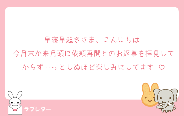 早寝早起きさま、こんにちは♡
今月末か来月頭に依頼再開とのお返事を拝見してからずーっとしぬほど楽しみにしてます♡