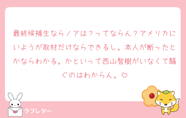 最終候補生ならノアは？ってならん？アメリカにいようが取材だけならできるし。本人が断ったとかならわかる。かといって西山智樹がいなくて騒ぐのはわからん。