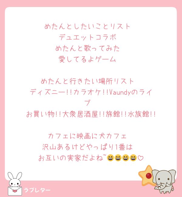 めたんとしたいことリスト
デュエットコラボ
めたんと歌ってみた
愛してるよゲーム

めたんと行きたい場所リスト
ディズニー!!カラオケ!!Vaundyのライブ
お買い物!!大衆居酒屋!!旅館!!水族館!!
カフェに映画に犬カフェ
沢山あるけどやっぱり1番は
お互いの実家だよね~😆😆😆😆