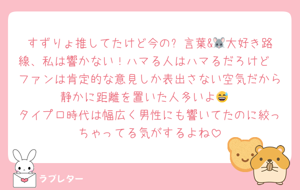 すずりょ推してたけど今の✨️言葉&🐭大好き路線、私は響かない！ハマる人はハマるだろけど
ファンは肯定的な意見しか表出さない空気だから静かに距離を置いた人多いよ😅
タイプロ時代は幅広く男性にも響いてたのに絞っちゃってる気がするよね