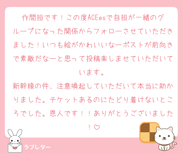 作間担です！この度ACEesで自担が一緒のグループになった関係からフォローさせていただきました！いつも絵がかわいいなーポストが前向きで素敵だなーと思って投稿楽しませていただいています。
新幹線の件、注意喚起していただいて本当に助かりました。チケットあるのにたどり着けないところでした。恩人です！！ありがとうございました！