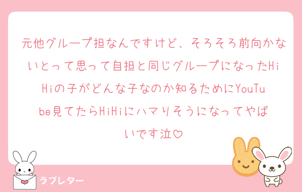 元他グループ担なんですけど、そろそろ前向かないとって思って自担と同じグループになったHiHiの子がどんな子なのか知るためにYouTube見てたらHiHiにハマりそうになってやばいです泣