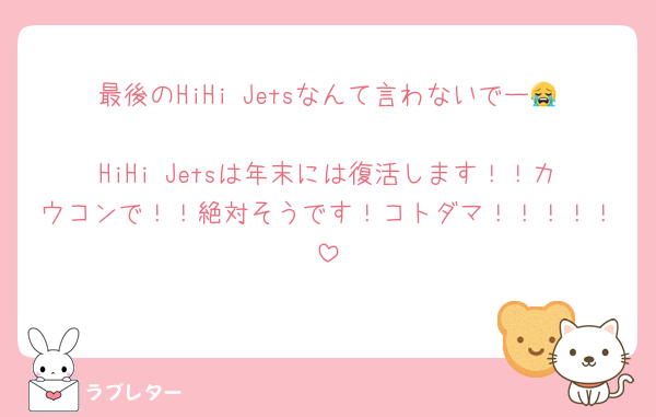 最後のHiHi Jetsなんて言わないでー😭
HiHi Jetsは年末には復活します！！カウコンで！！絶対そうです！コトダマ！！！！！