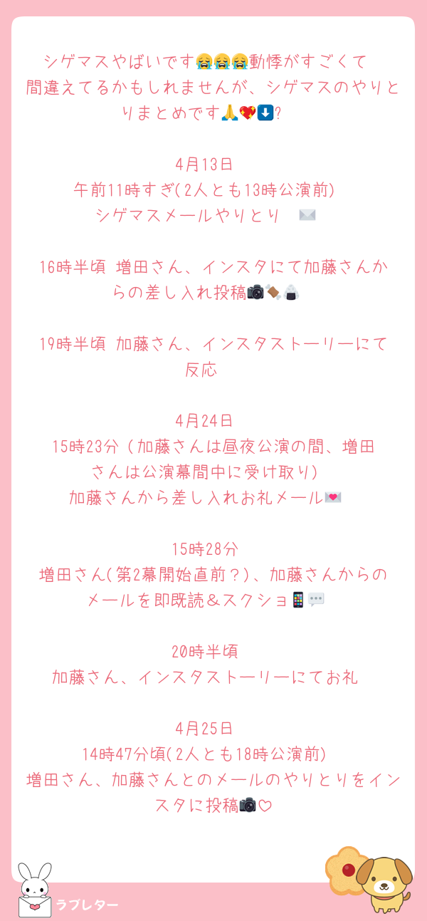 シゲマスやばいです😭😭😭動悸がすごくて
間違えてるかもしれませんが、シゲマスのやりとりまとめです🥹🙏💖⬇️

4月13日
午前11時すぎ(2人とも13時公演前)
シゲマスメールやりとり✉️💞

16時半頃 増田さん、インスタにて加藤さんからの差し入れ投稿📷🍖🍙

19時半頃 加藤さん、インスタストーリーにて反応☺️

4月24日
15時23分 (加藤さんは昼夜公演の間、増田さんは公演幕間中に受け取り)
加藤さんから差し入れお礼メール‪💌

15時28分
増田さん(第2幕開始直前？)、加藤さんからのメールを即既読＆スクショ📱💬

20時半頃
加藤さん、インスタストーリーにてお礼

4月25日
14時47分頃(2人とも18時公演前)
増田さん、加藤さんとのメールのやりとりをインスタに投稿📷