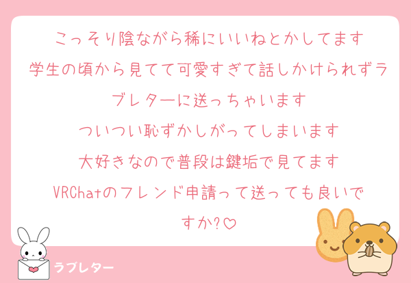 こっそり陰ながら稀にいいねとかしてます
学生の頃から見てて可愛すぎて話しかけられずラブレターに送っちゃいます
ついつい恥ずかしがってしまいます
大好きなので普段は鍵垢で見てます
VRChatのフレンド申請って送っても良いですか?