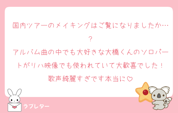 国内ツアーのメイキングはご覧になりましたか…？
アルバム曲の中でも大好きな大橋くんのソロパートがリハ映像でも使われていて大歓喜でした！
歌声綺麗すぎです本当に