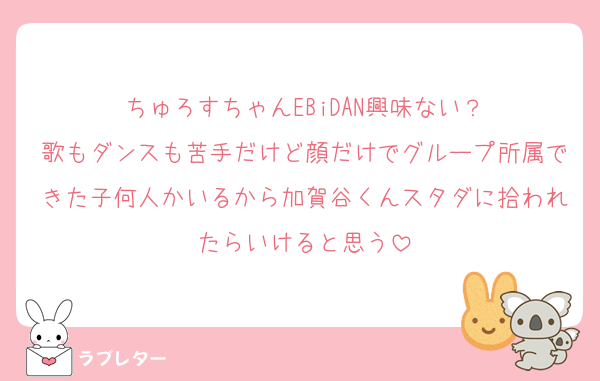 ちゅろすちゃんEBiDAN興味ない？
歌もダンスも苦手だけど顔だけでグループ所属できた子何人かいるから加賀谷くんスタダに拾われたらいけると思う