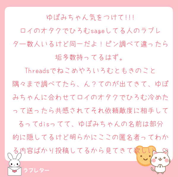 ゆぽみちゃん気をつけて!!!
ロイのオタクでひろむsageしてる人のラブレター数人いるけど同一だよ！ピン調べて違ったら垢多数持ってるはず。
Threadsでねこめやろいろむともきのこと隅々まで調べてたら、ん？てのが出てきて、ゆぽみちゃんに合わせてロイのオタクでひろむ冷めたって送ったら共感されてそれ依頼敵度に相手してるってdisってて、ゆぽみちゃんの名前は部分的に隠してるけど明らかにここの匿名者ってわかる内容ばかり投稿してるから見てきて欲しい。